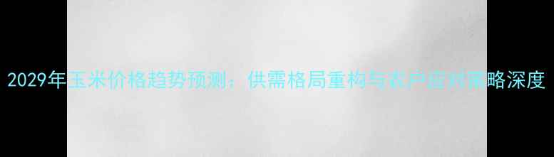 图片 2029年玉米价格趋势预测：供需格局重构与农户应对策略深度