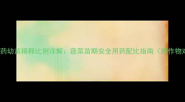 图片 50毫升农药幼苗稀释比例详解：蔬菜苗期安全用药配比指南（附作物对照表）1