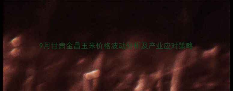图片 9月甘肃金昌玉米价格波动分析及产业应对策略