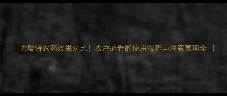 图片 ✨力瑞特农药效果对比！农户必看的使用技巧与注意事项全✨