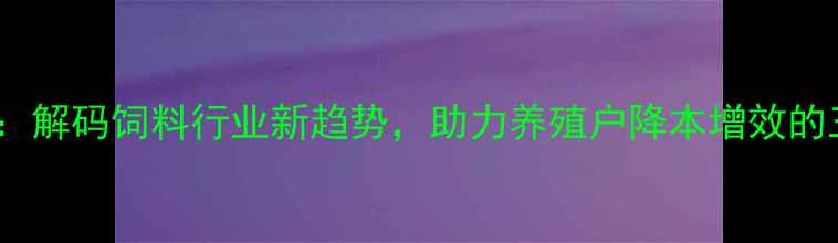 图片 ✨华隆饲料集团：解码饲料行业新趋势，助力养殖户降本增效的三大核心策略✨1