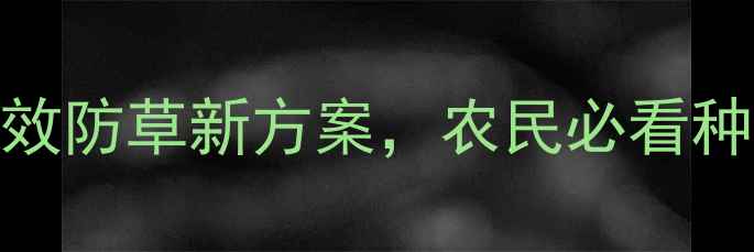 图片 ✨双丙安磷除草剂：高效防草新方案，农民必看种植指南（附使用技巧）