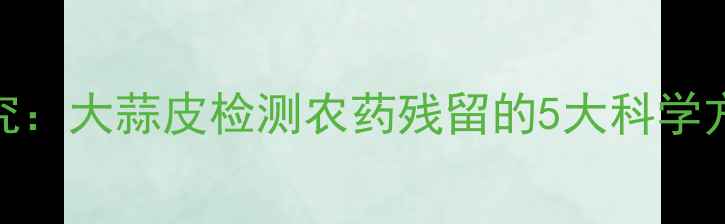 图片 中国农科院最新研究：大蒜皮检测农药残留的5大科学方法及家庭操作指南