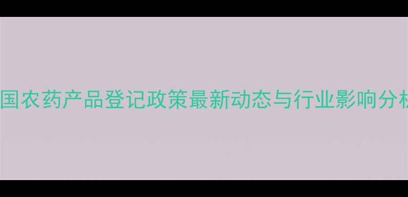 图片 中国农药产品登记政策最新动态与行业影响分析1