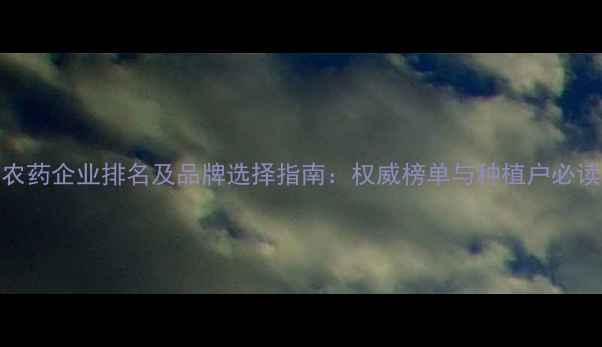 图片 中国农药企业排名及品牌选择指南：权威榜单与种植户必读攻略