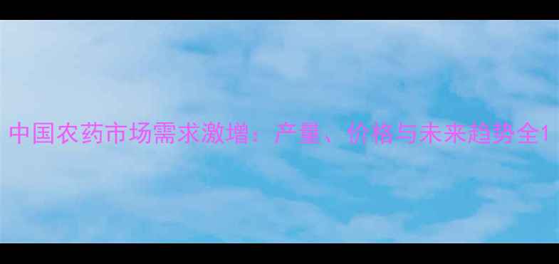 图片 中国农药市场需求激增：产量、价格与未来趋势全1