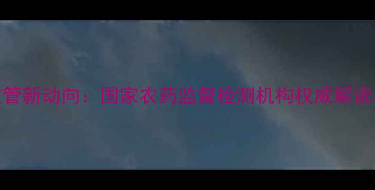 图片 中国农药监管新动向：国家农药监督检测机构权威解读与行业影响