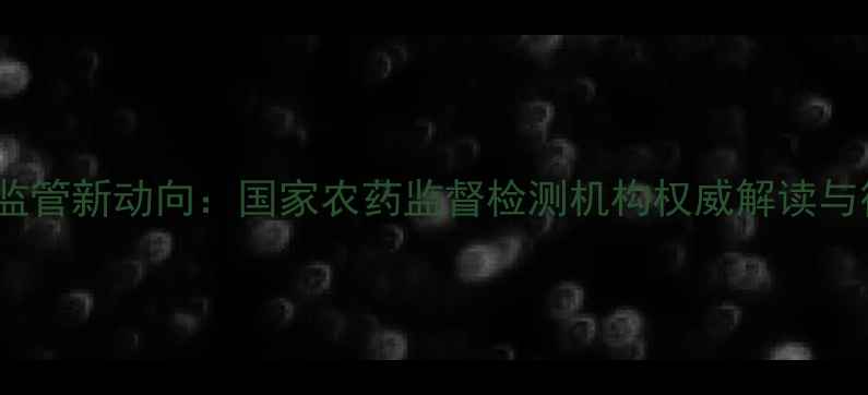 图片 中国农药监管新动向：国家农药监督检测机构权威解读与行业影响1