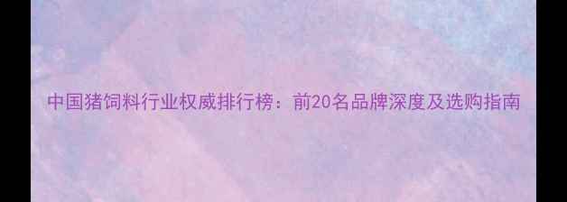 图片 中国猪饲料行业权威排行榜：前20名品牌深度及选购指南