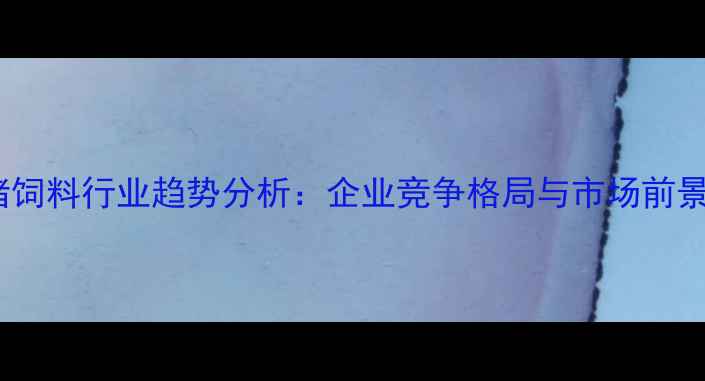 图片 中国猪饲料行业趋势分析：企业竞争格局与市场前景展望1