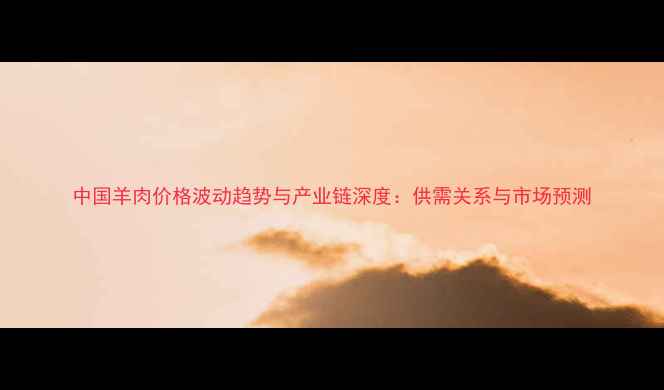 图片 中国羊肉价格波动趋势与产业链深度：供需关系与市场预测