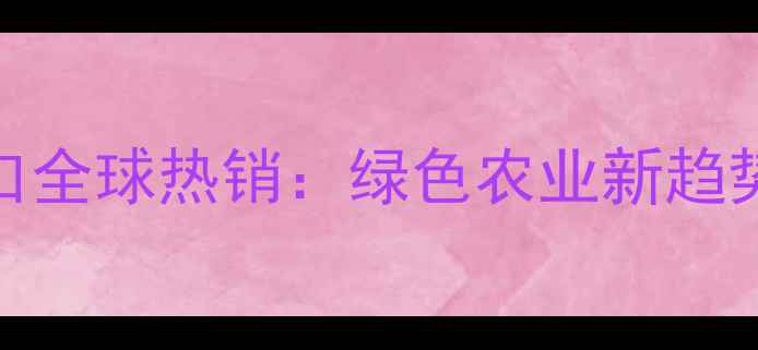 图片 中国除草剂出口全球热销：绿色农业新趋势与市场机遇全