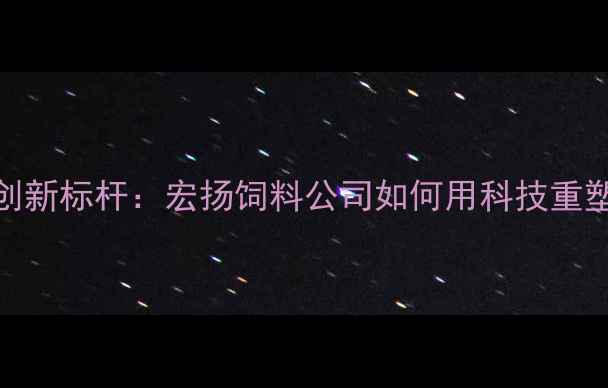 图片 中国饲料行业创新标杆：宏扬饲料公司如何用科技重塑农牧产业生态