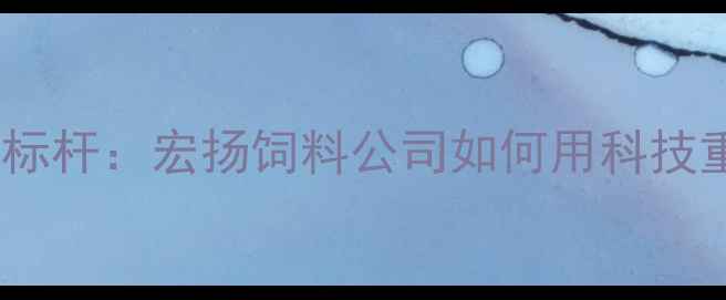 图片 中国饲料行业创新标杆：宏扬饲料公司如何用科技重塑农牧产业生态1