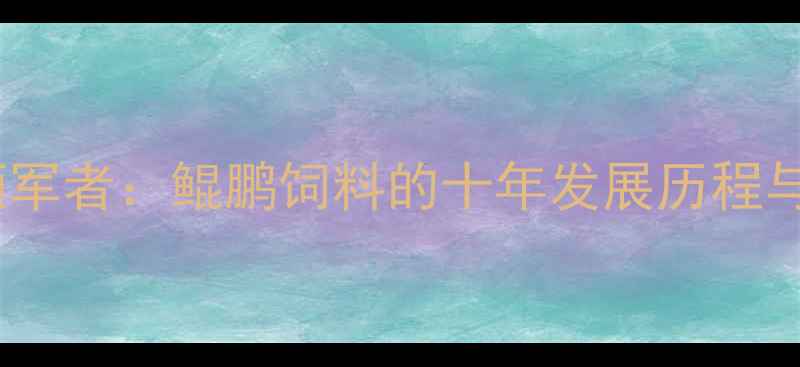 图片 中国饲料行业领军者：鲲鹏饲料的十年发展历程与核心竞争优势1