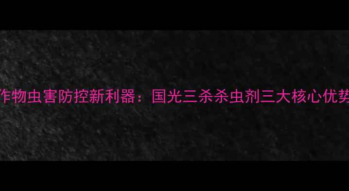图片 主粮作物虫害防控新利器：国光三杀杀虫剂三大核心优势深度