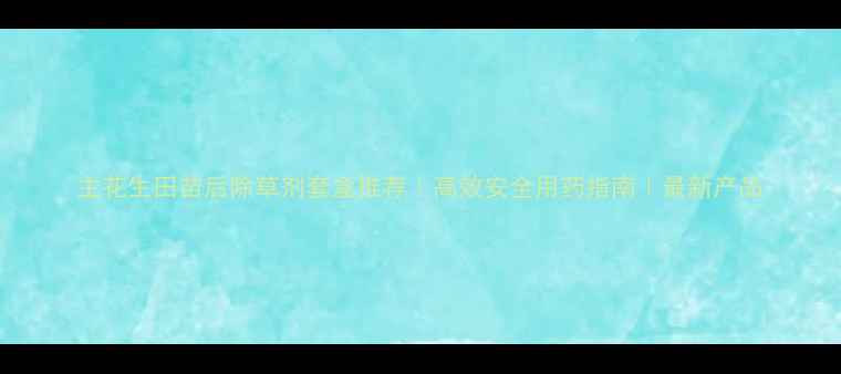 图片 主花生田苗后除草剂套盒推荐｜高效安全用药指南｜最新产品