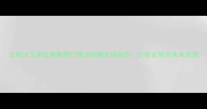 图片 主郑州玉米价格最新行情分析副市场动态、价格走势及未来预测