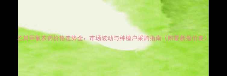 图片 乙其甲氧农药价格走势全：市场波动与种植户采购指南（附最新报价表）
