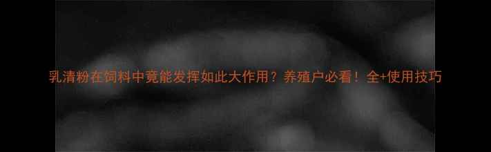 图片 乳清粉在饲料中竟能发挥如此大作用？养殖户必看！全+使用技巧