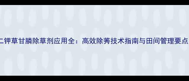 图片 二钾草甘膦除草剂应用全：高效除莠技术指南与田间管理要点1