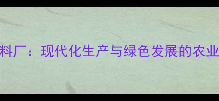 图片 云南新希望集团饲料厂：现代化生产与绿色发展的农业标杆（最新报告）