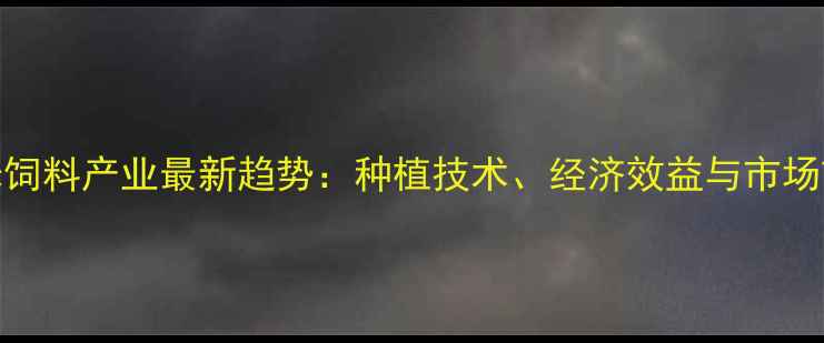 图片 云南玉米饲料产业最新趋势：种植技术、经济效益与市场前景分析
