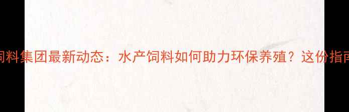 图片 佛山水产饲料集团最新动态：水产饲料如何助力环保养殖？这份指南请收好！