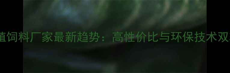 图片 全国养殖饲料厂家最新趋势：高性价比与环保技术双轨并行1