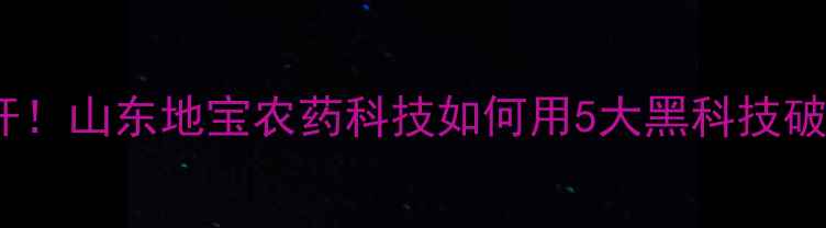图片 全国农药科技新标杆！山东地宝农药科技如何用5大黑科技破解作物病害难题？1