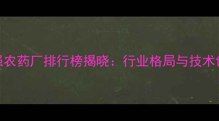 图片 全国百强农药厂排行榜揭晓：行业格局与技术创新全景