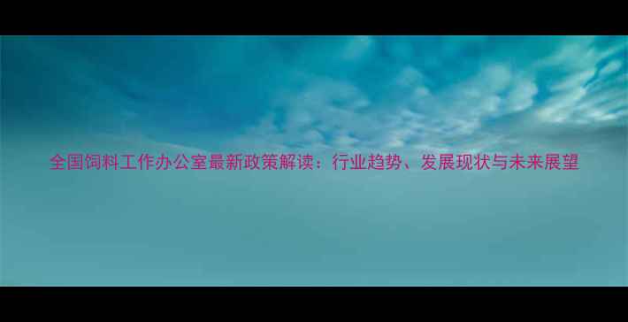 图片 全国饲料工作办公室最新政策解读：行业趋势、发展现状与未来展望