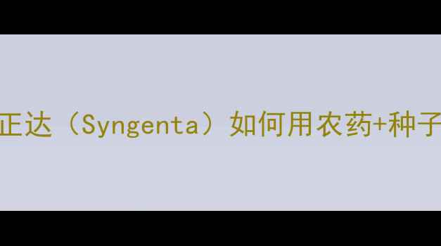 图片 全球农业科技新标杆！先正达（Syngenta）如何用农药+种子双轮驱动改写行业规则？