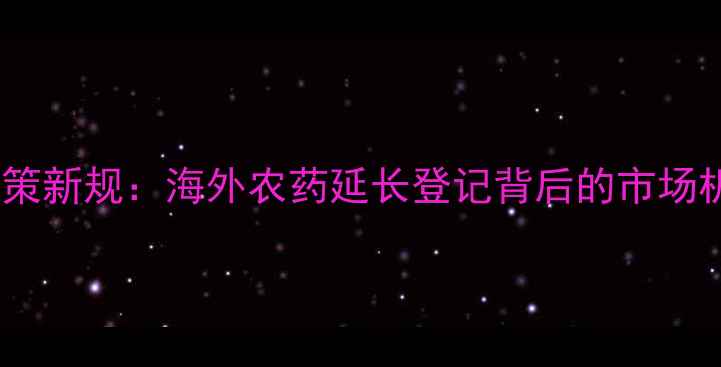 图片 全球农药登记政策新规：海外农药延长登记背后的市场机遇与挑战分析1