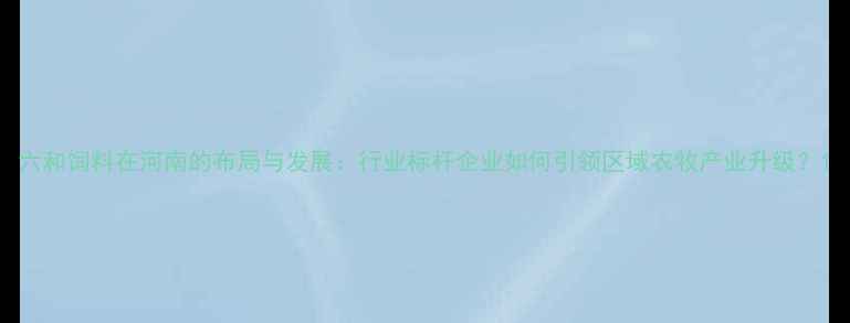 图片 六和饲料在河南的布局与发展：行业标杆企业如何引领区域农牧产业升级？1