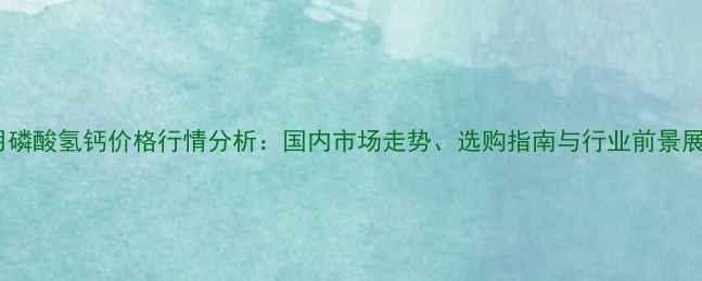 图片 兽用磷酸氢钙价格行情分析：国内市场走势、选购指南与行业前景展望1