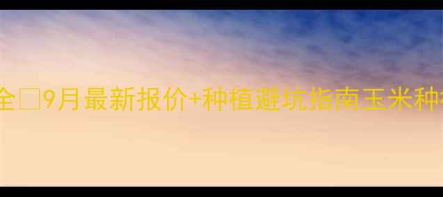 图片 内蒙古玉米价格行情全🌾9月最新报价+种植避坑指南玉米种植农业动态最新行情1