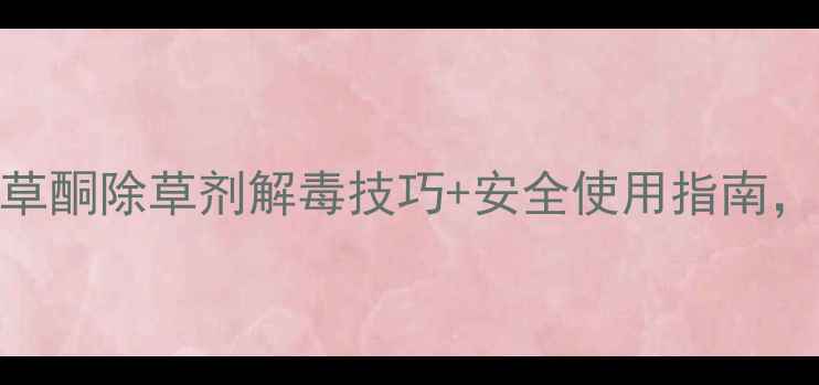 图片 农业干货喹草酮除草剂解毒技巧+安全使用指南，农民必看！