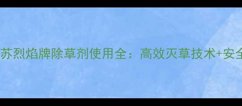 图片 农业技术江苏烈焰牌除草剂使用全：高效灭草技术+安全操作指南1