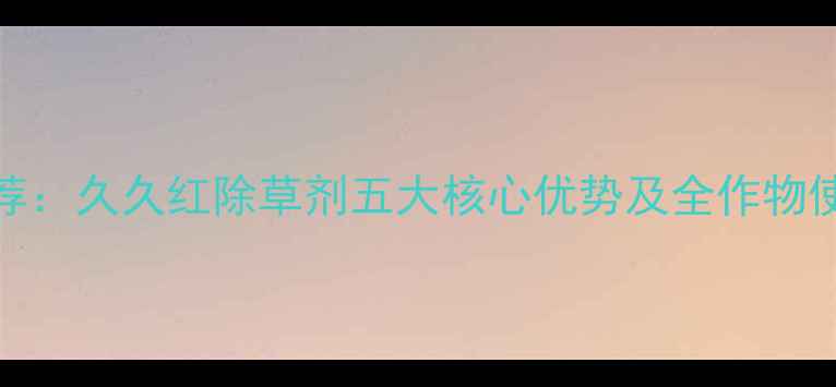 图片 农业推荐：久久红除草剂五大核心优势及全作物使用指南