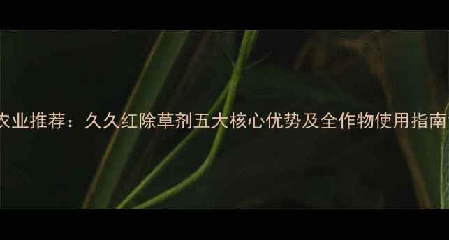 图片 农业推荐：久久红除草剂五大核心优势及全作物使用指南1