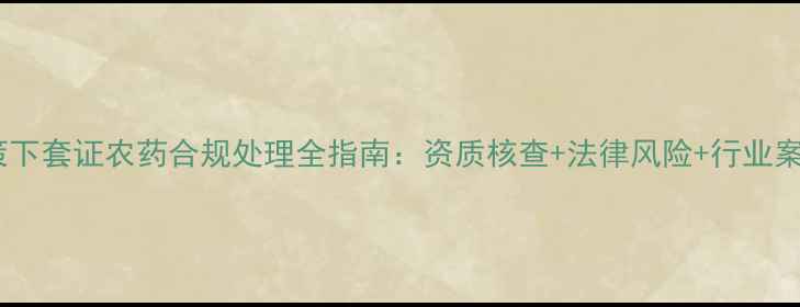 图片 农业政策下套证农药合规处理全指南：资质核查+法律风险+行业案例深度1