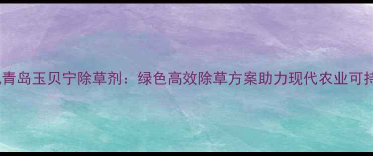 图片 农业资讯青岛玉贝宁除草剂：绿色高效除草方案助力现代农业可持续发展1