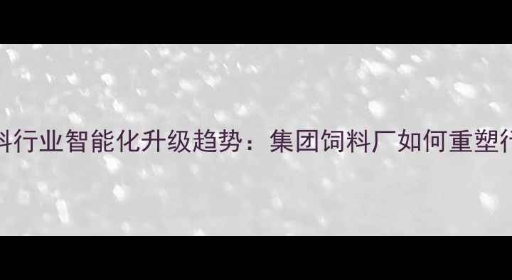 图片 农业饲料行业智能化升级趋势：集团饲料厂如何重塑行业标杆