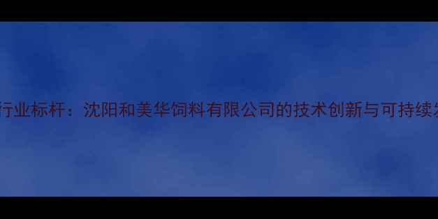 图片 农业饲料行业标杆：沈阳和美华饲料有限公司的技术创新与可持续发展实践1