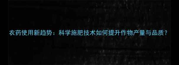 图片 农药使用新趋势：科学施肥技术如何提升作物产量与品质？