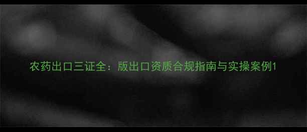 图片 农药出口三证全：版出口资质合规指南与实操案例1