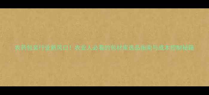 图片 农药包装行业新风口！农业人必看的包材库选品指南与成本控制秘籍