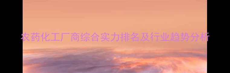 图片 农药化工厂商综合实力排名及行业趋势分析