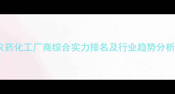 图片 农药化工厂商综合实力排名及行业趋势分析1